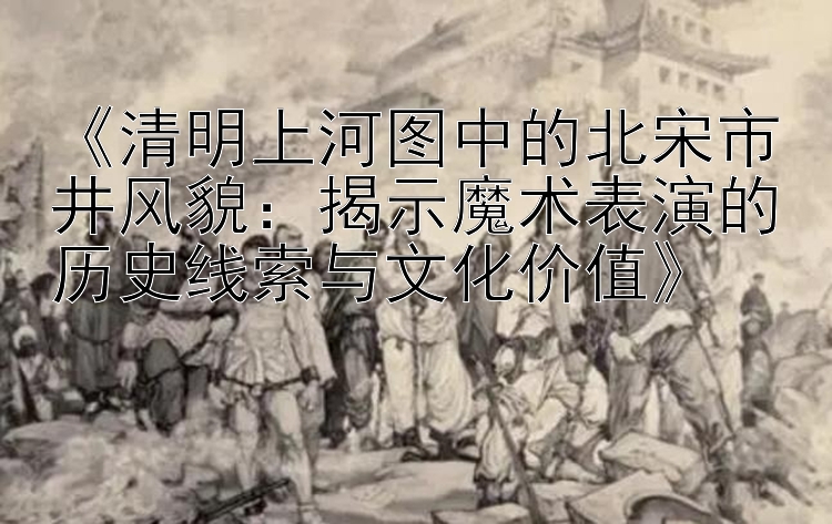 《清明上河图中的北宋市井风貌：揭示魔术表演的历史线索与文化价值》