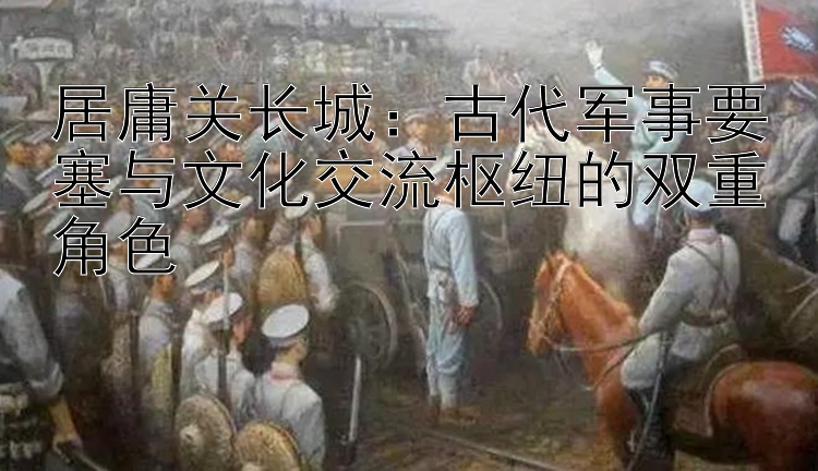 居庸关长城：古代军事要塞与文化交流枢纽的双重角色