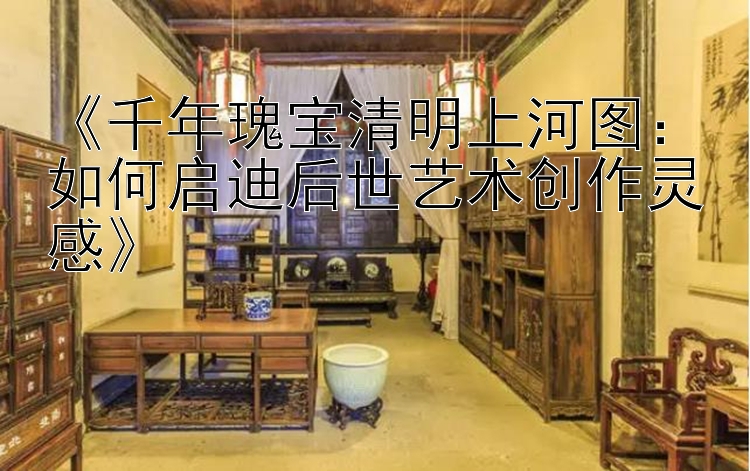 《千年瑰宝清明上河图：如何启迪后世艺术创作灵感》