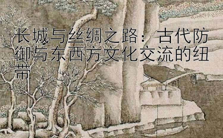 长城与丝绸之路：古代防御与东西方文化交流的纽带