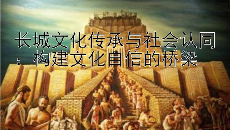 长城文化传承与社会认同：构建文化自信的桥梁