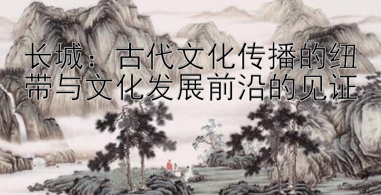 长城：古代文化传播的纽带与文化发展前沿的见证