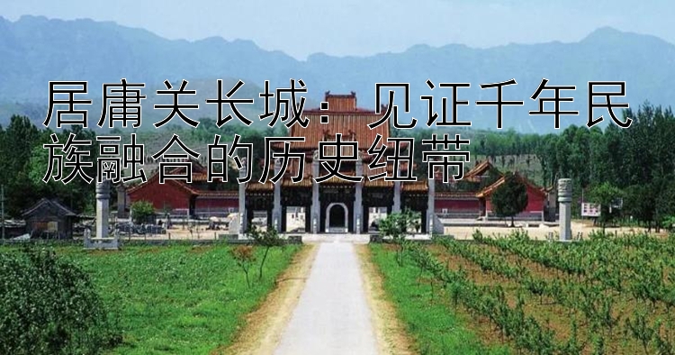 居庸关长城：见证千年民族融合的历史纽带