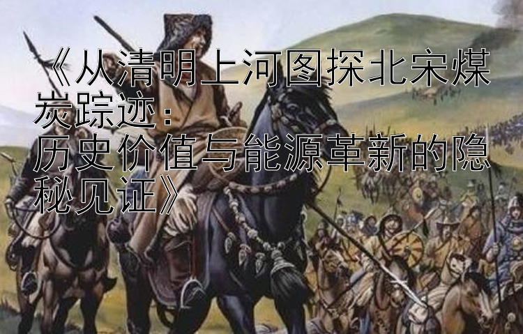 《从清明上河图探北宋煤炭踪迹：  
历史价值与能源革新的隐秘见证》