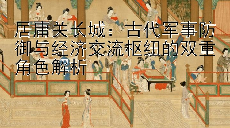 居庸关长城：古代军事防御与经济交流枢纽的双重角色解析