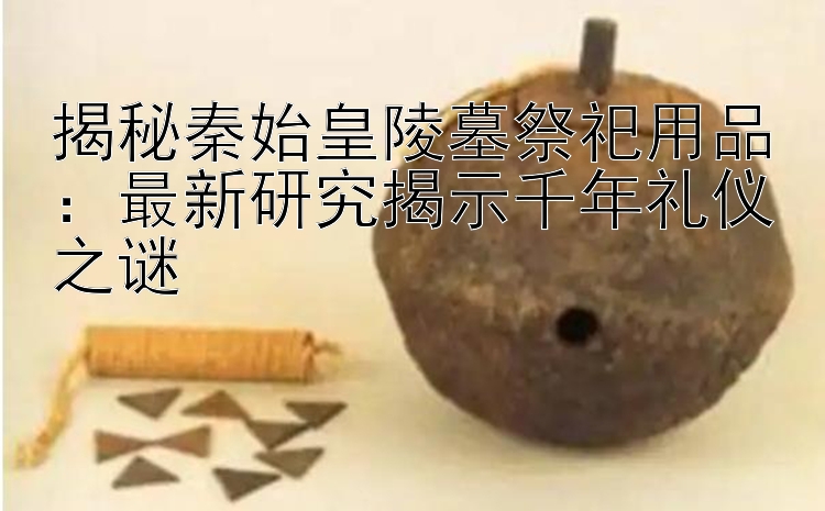 揭秘秦始皇陵墓祭祀用品：最新研究揭示千年礼仪之谜