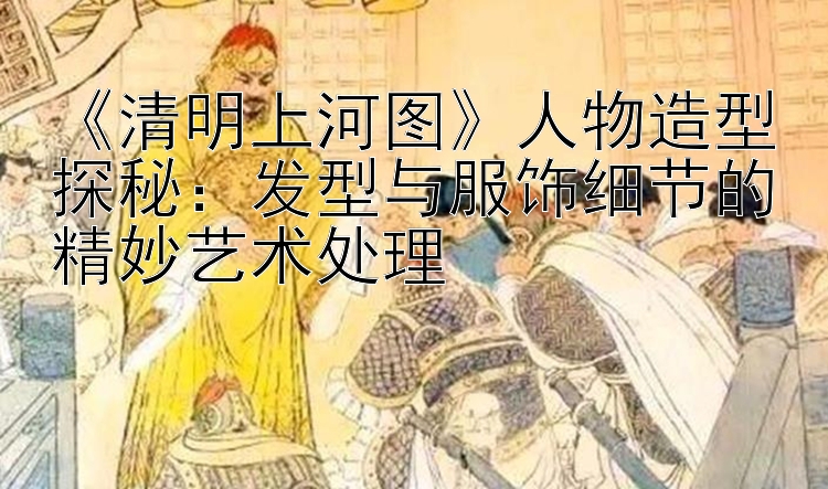 《清明上河图》人物造型探秘：发型与服饰细节的精妙艺术处理