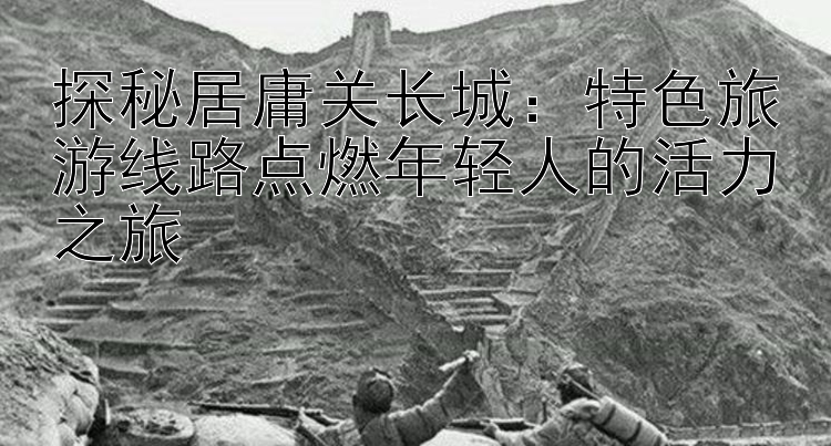 探秘居庸关长城：特色旅游线路点燃年轻人的活力之旅