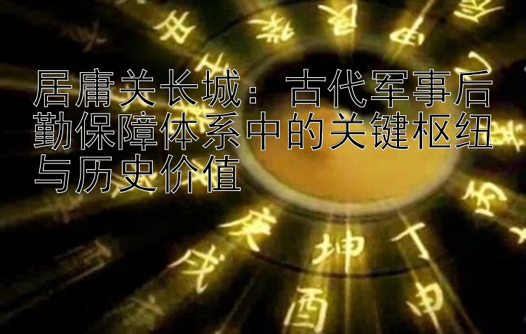 居庸关长城：古代军事后勤保障体系中的关键枢纽与历史价值