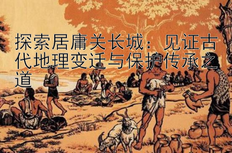 探索居庸关长城：见证古代地理变迁与保护传承之道