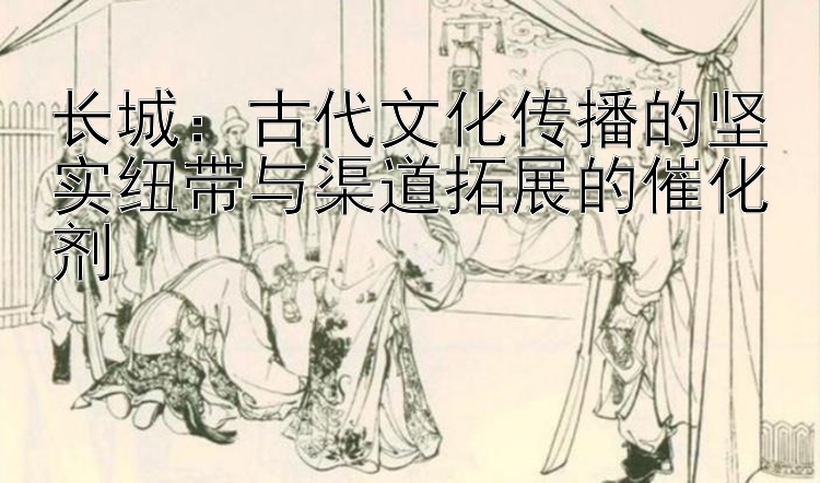 长城：古代文化传播的坚实纽带与渠道拓展的催化剂