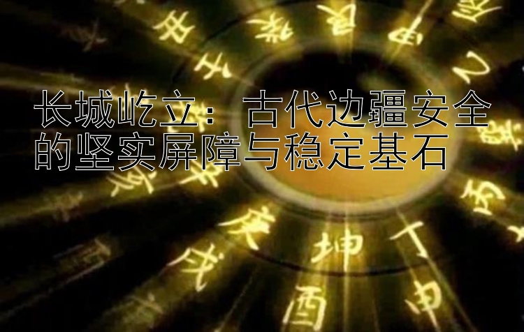 长城屹立：古代边疆安全的坚实屏障与稳定基石