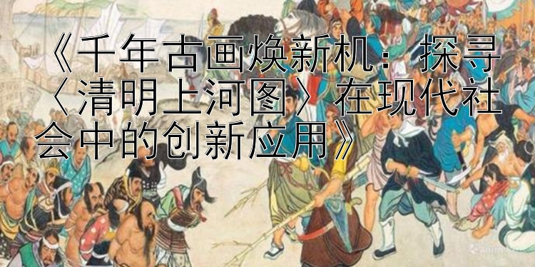 《千年古画焕新机：探寻〈清明上河图〉在现代社会中的创新应用》