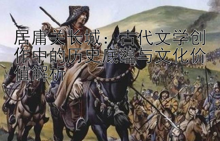 居庸关长城：古代文学创作中的历史底蕴与文化价值解析