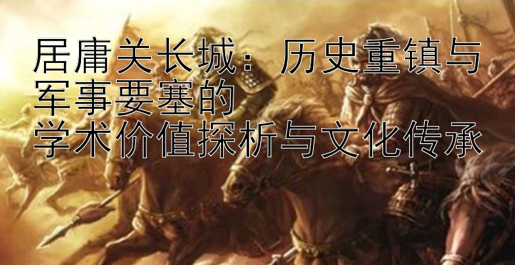 居庸关长城：历史重镇与军事要塞的  
学术价值探析与文化传承