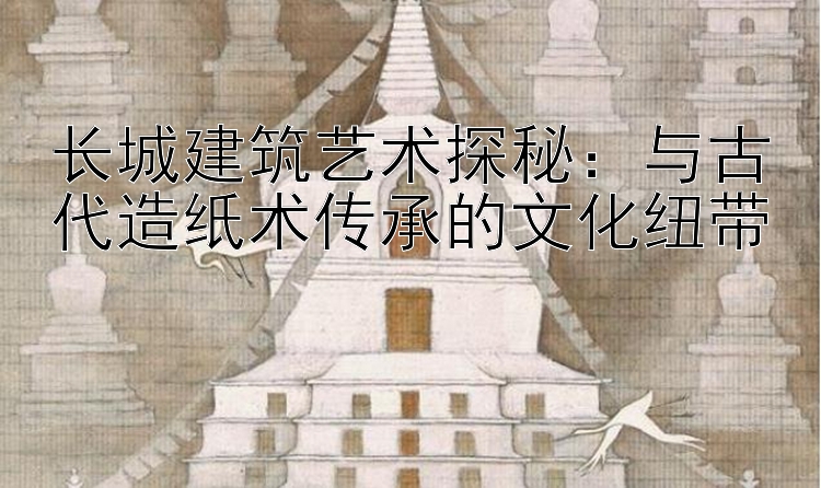 长城建筑艺术探秘：与古代造纸术传承的文化纽带