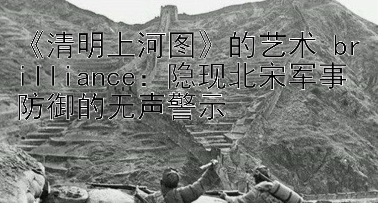 《清明上河图》的艺术 brilliance：隐现北宋军事防御的无声警示