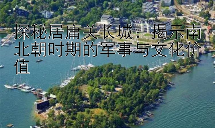 探秘居庸关长城：揭示南北朝时期的军事与文化价值