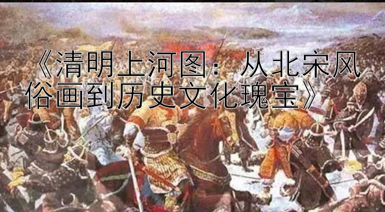  清明上河图：从北宋风俗画到历史文化瑰宝 